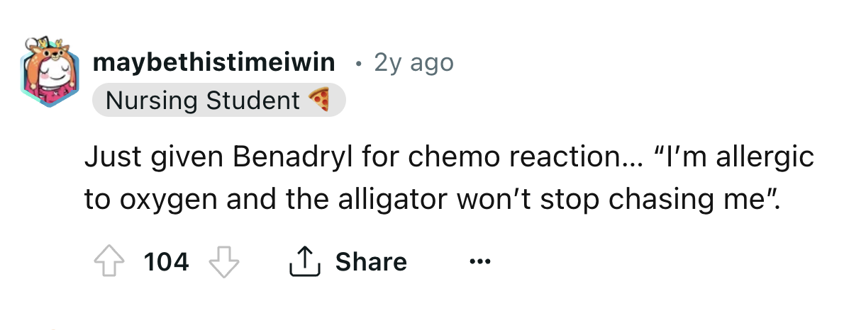 number - maybethistimeiwin 2y ago Nursing Student Just given Benadryl for chemo reaction... "I'm allergic to oxygen and the alligator won't stop chasing me". 104